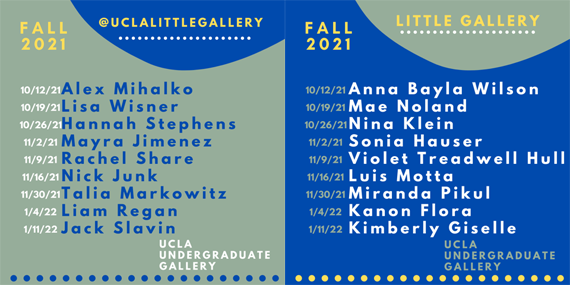Little Gallery
Tuesday, October 12th – Monday, October 18th: Anna Bayla Wilson
Tuesday, October 19th – Monday, October 25th :Mae Noland
Tuesday, October 26th – Monday, November 1st : Nina Klein
Tuesday, November 2nd – Monday, November 8th: Sonia Hauser
Tuesday, November 9th – Monday, November 15th: Violet Treadwell Hull
Tuesday, November 16th – Monday, November 22nd: Luis Motta
Tuesday, November 30th – Monday, December 6t: Miranda Pikul
Tuesday, January 4th – Monday, January 10th: Kanon Flora
Tuesday, January 11th – Monday, January 16th: Kimberly Giselle
On Instagram @uclalittlegallery
Tuesday, October 12th – Monday, October 18th: Alex Mihalko
Tuesday, October 19th – Monday, October 25th: Lisa Wisner
Tuesday, October 26th – Monday, November 1st: Hannah Stephens
Tuesday, November 2nd – Monday, November 8th: Mayra Jimenez
Tuesday, November 9th – Monday, November 15th: Rachel Share
Tuesday, November 16th – Monday, November 22nd: Nick Junk
Tuesday, November 30th – Monday, December 6th: Talia Markowitz
Tuesday, January 4th – Monday, January 10th: Liam Regan
Tuesday, January 11th – Monday, January 16th: Jack Slavin